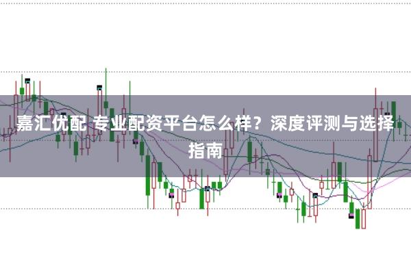嘉汇优配 专业配资平台怎么样？深度评测与选择指南