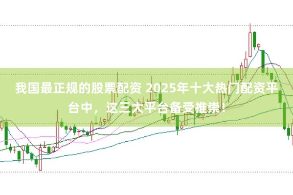 我国最正规的股票配资 2025年十大热门配资平台中，这三大平台备受推崇！