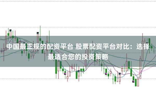 中国最正规的配资平台 股票配资平台对比：选择最适合您的投资策略