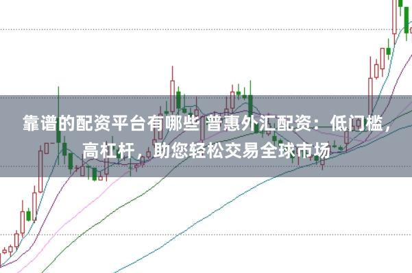靠谱的配资平台有哪些 普惠外汇配资：低门槛，高杠杆，助您轻松交易全球市场
