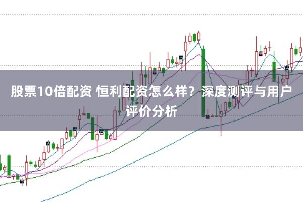 股票10倍配资 恒利配资怎么样？深度测评与用户评价分析