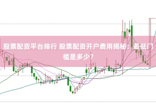 股票配资平台排行 股票配资开户费用揭秘：最低门槛是多少？