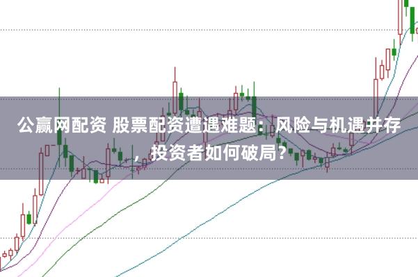 公赢网配资 股票配资遭遇难题：风险与机遇并存，投资者如何破局？