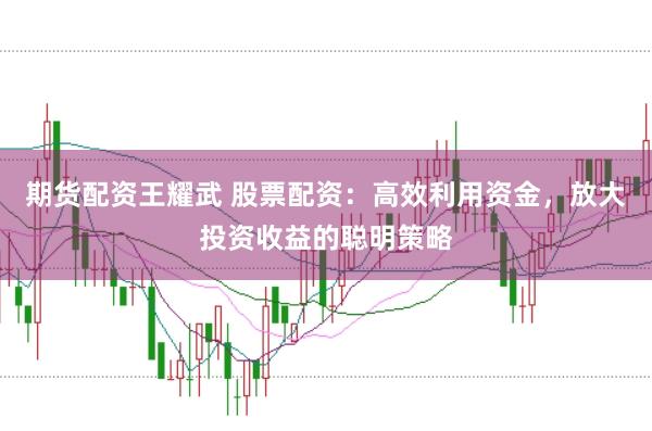 期货配资王耀武 股票配资：高效利用资金，放大投资收益的聪明策略