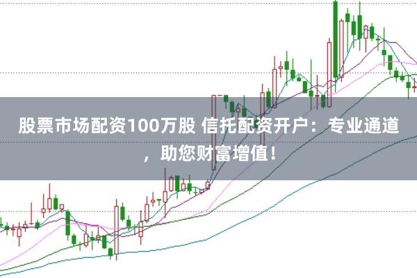 股票市场配资100万股 信托配资开户：专业通道，助您财富增值！