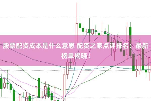 股票配资成本是什么意思 配资之家点评排名：最新榜单揭晓！