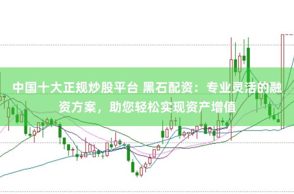 中国十大正规炒股平台 黑石配资：专业灵活的融资方案，助您轻松实现资产增值