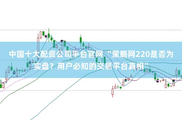 中国十大配资公司平台官网 “策略网220是否为实盘？用户必知的交易平台真相”