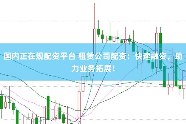 国内正在规配资平台 租赁公司配资：快速融资，助力业务拓展！