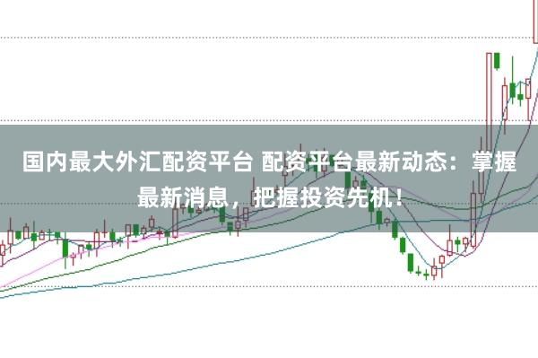 国内最大外汇配资平台 配资平台最新动态：掌握最新消息，把握投资先机！
