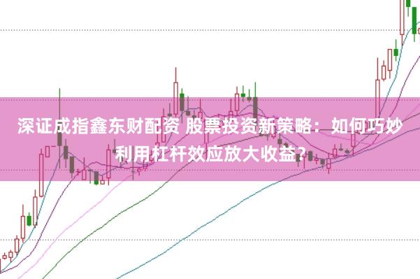 深证成指鑫东财配资 股票投资新策略：如何巧妙利用杠杆效应放大收益？