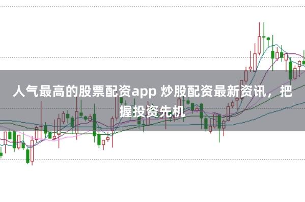 人气最高的股票配资app 炒股配资最新资讯，把握投资先机