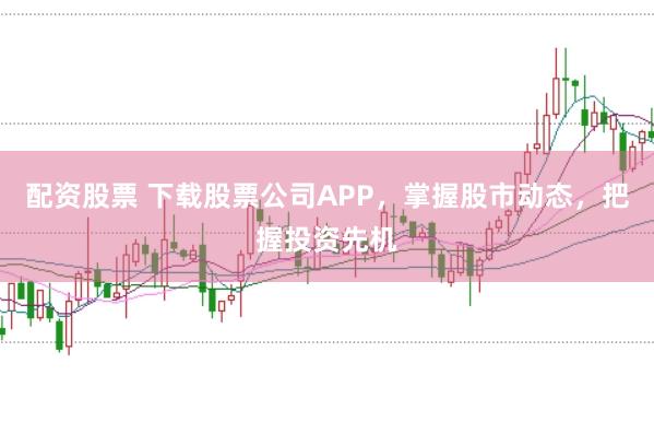 配资股票 下载股票公司APP，掌握股市动态，把握投资先机