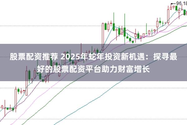股票配资推荐 2025年蛇年投资新机遇：探寻最好的股票配资平台助力财富增长