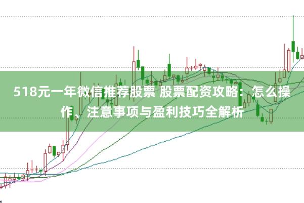 518元一年微信推荐股票 股票配资攻略：怎么操作、注意事项与盈利技巧全解析