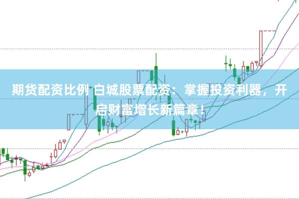 期货配资比例 白城股票配资：掌握投资利器，开启财富增长新篇章！