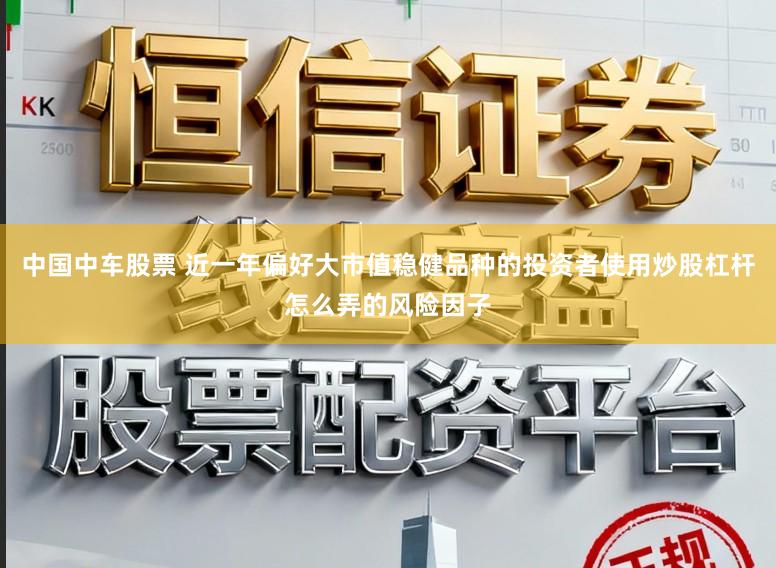中国中车股票 近一年偏好大市值稳健品种的投资者使用炒股杠杆怎么弄的风险因子