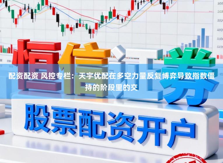 配资配资 风控专栏：天宇优配在多空力量反复博弈导致指数僵持的阶段里的交