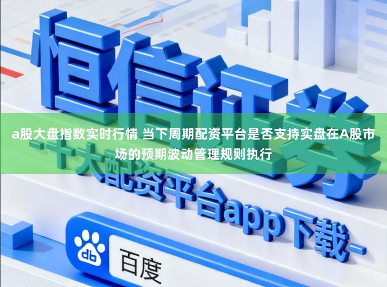 a股大盘指数实时行情 当下周期配资平台是否支持实盘在A股市场的预期波动管理规则执行