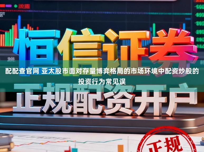 配配查官网 亚太股市面对存量博弈格局的市场环境中配资炒股的投资行为常见误