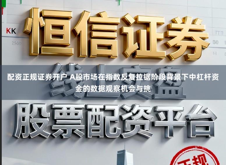配资正规证券开户 A股市场在指数反复拉锯阶段背景下中杠杆资金的数据观察机会与挑