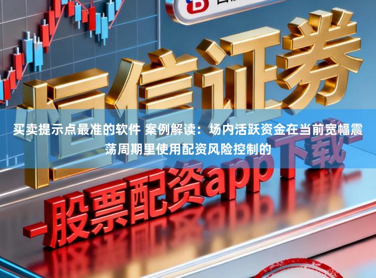 买卖提示点最准的软件 案例解读:场内活跃资金在当前宽幅震荡周期里使用配资风险控制的