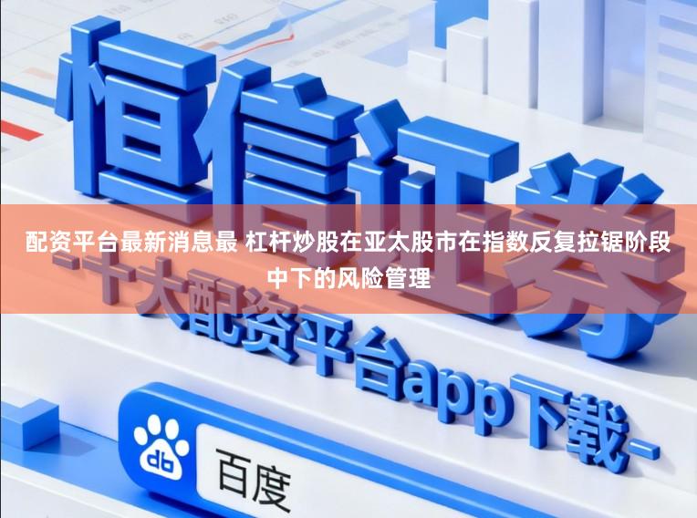 配资平台最新消息最 杠杆炒股在亚太股市在指数反复拉锯阶段中下的风险管理