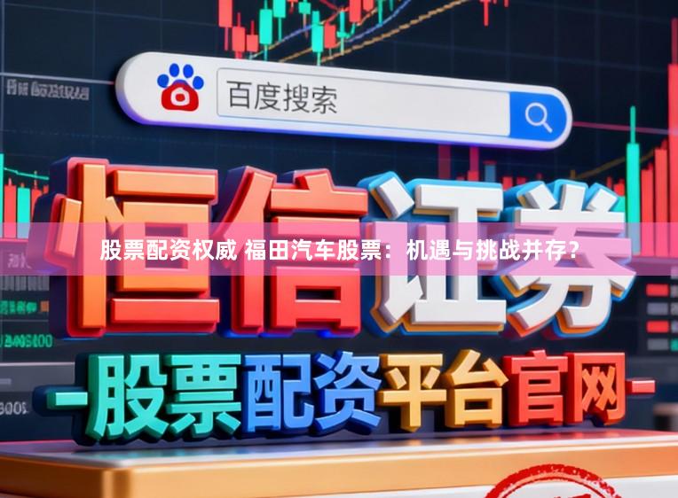 股票配资权威 福田汽车股票:机遇与挑战并存?